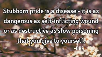 Stubborn pride is a disease - it is as dangerous as self-inflicting wound or as destructive as slow