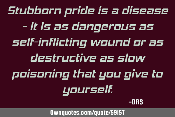 Stubborn pride is a disease - it is as dangerous as self-inflicting wound or as destructive as slow