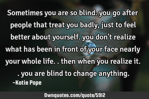 Sometimes you are so blind. you go after people that treat you badly, just to feel better about
