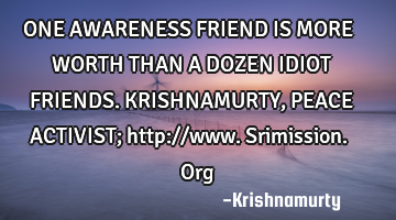 ONE AWARENESS FRIEND IS MORE WORTH THAN A DOZEN IDIOT FRIENDS. KRISHNAMURTY, PEACE ACTIVIST; http://