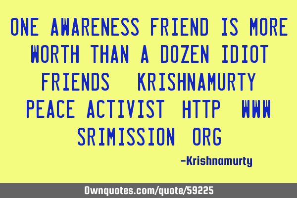 ONE AWARENESS FRIEND IS MORE WORTH THAN A DOZEN IDIOT FRIENDS. KRISHNAMURTY, PEACE ACTIVIST; http://
