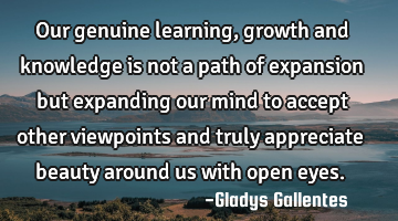 Our genuine learning, growth and knowledge is not a path of expansion but expanding our mind to