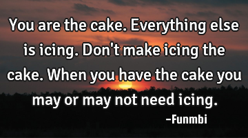 You are the cake. Everything else is icing. Don