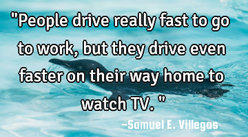 "People drive really fast to go to work, but they drive even faster on their way home to watch TV."
