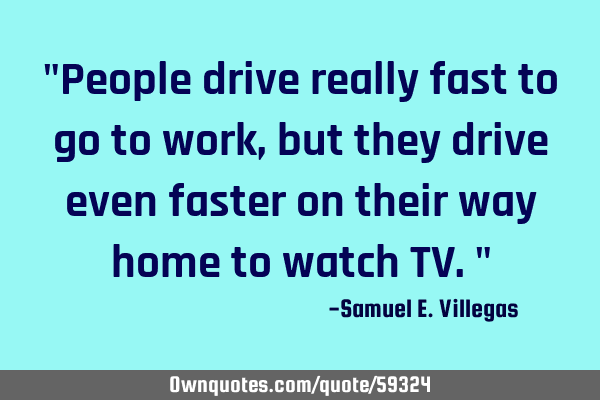 "People drive really fast to go to work, but they drive even faster on their way home to watch TV."