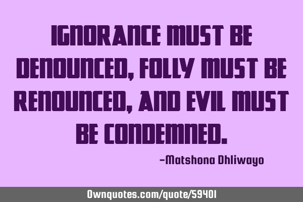 Ignorance must be denounced, folly must be renounced, and evil must be
