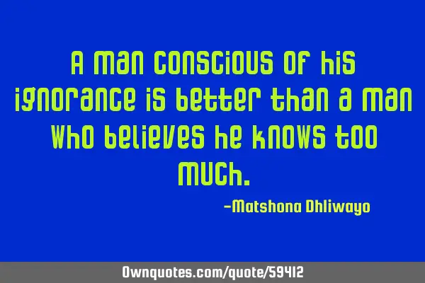 A man conscious of his ignorance is better than a man who believes he knows too