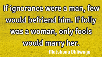 If ignorance were a man, few would befriend him. If folly was a woman, only fools would marry her.