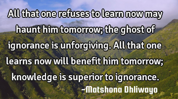 All that one refuses to learn now may haunt him tomorrow; the ghost of ignorance is unforgiving. A