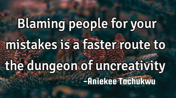Blaming people for your mistakes is a faster route to the dungeon of uncreativity