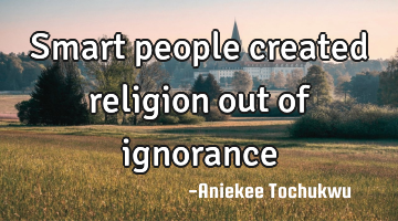 Smart people created religion out of ignorance