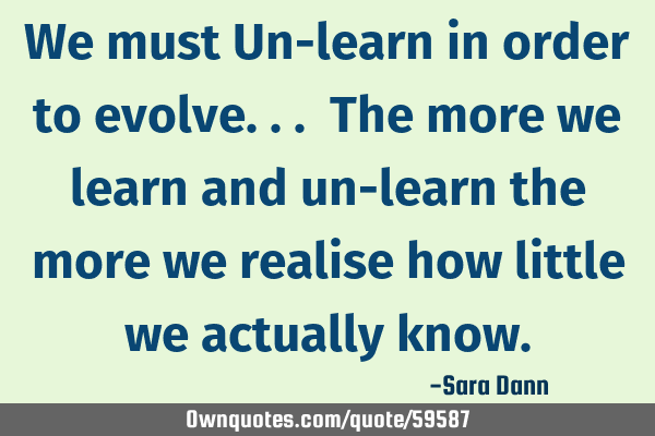 We must Un-learn in order to evolve... The more we learn and un-learn the more we realise how