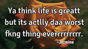 Ya think life is greatt but its actlly daa worst fkng thing everrrrrrrrr.