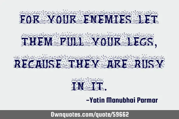 For your enemies let them pull your legs, because they are busy in