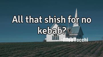 All that shish for no kebab?