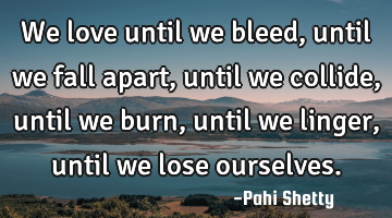 We love until we bleed, until we fall apart, until we collide, until we burn, until we linger,