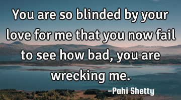 You are so blinded by your love for me that you now fail to see how bad, you are wrecking me.