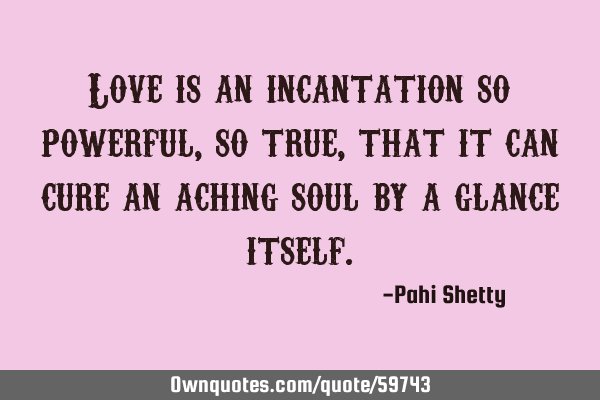 Love is an incantation so powerful, so true, that it can cure an aching soul by a glance