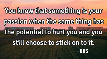You know that something is your passion when the same thing has the potential to hurt you and you