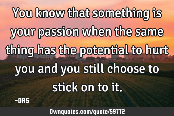 You know that something is your passion when the same thing has the potential to hurt you and you