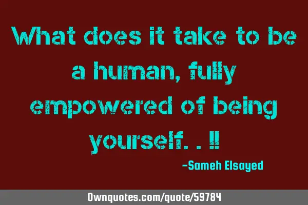 What does it take to be a human, fully empowered of being yourself..!!