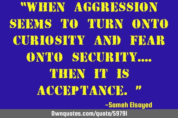 “When aggression seems to turn onto curiosity and fear onto security….then it is acceptance.”