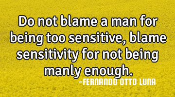 Do not blame a man for being too sensitive, blame sensitivity for not being manly enough.