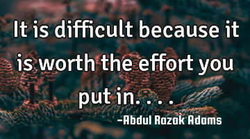 It is difficult because it is worth the effort you put in....