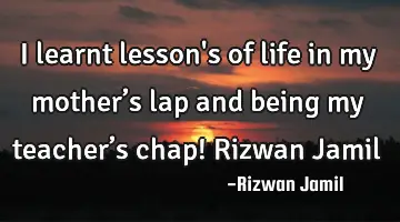 I learnt lesson's of life in my mother’s lap and being my teacher’s chap! Rizwan Jamil