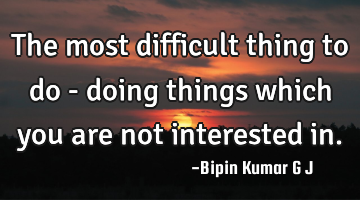 The most difficult thing to do - doing things which you are not interested in.