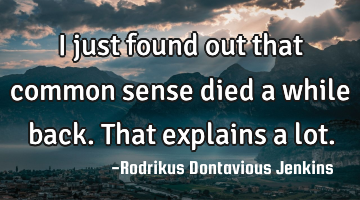 I just found out that common sense died a while back. That explains a lot.