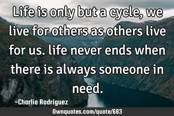 Life is only but a cycle, we live for others as others live for us. life never ends when there is