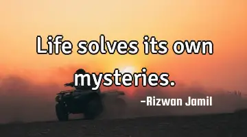 Life solves its own mysteries.