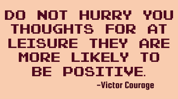 Do not hurry you thoughts for at leisure they are more likely to be positive.