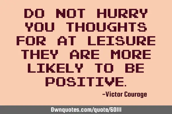 Do not hurry you thoughts for at leisure they are more likely to be