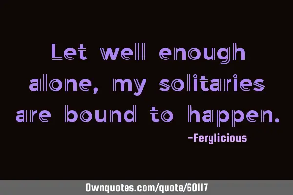 Let well enough alone, my solitaries are bound to