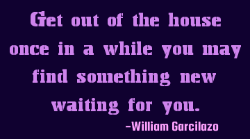 Get out of the house once in a while you may find something new waiting for you.