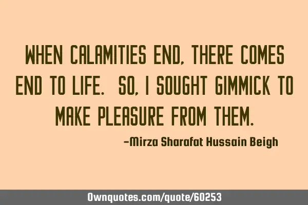 When calamities end, there comes end to life. So, I sought gimmick to make pleasure from