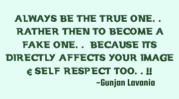 ALWAYS BE THE TRUE ONE.. RATHER THEN TO BECOME A FAKE ONE.. BECAUSE ITS DIRECTLY AFFECTS YOUR IMAGE