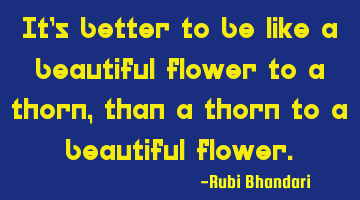 It’s better to be like a beautiful flower to a thorn, than a thorn to a beautiful flower.