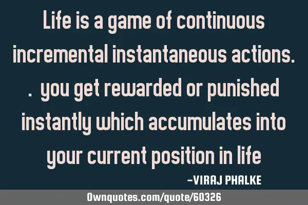 Life is a game of continuous incremental instantaneous actions.. you get rewarded or punished