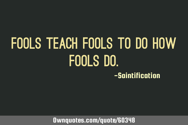 Fools teach fools to do how fools