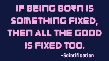 If being born is something fixed, then all the good is fixed too.
