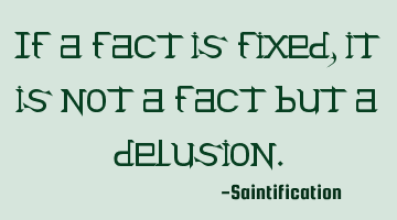 If a fact is fixed, it is not a fact but a delusion.