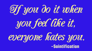 If you do it when you feel like it, everyone hates you.