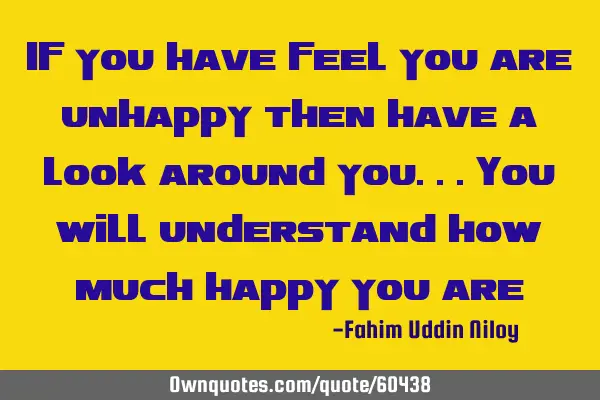 If you have feel you are unhappy then have a look around you...you will understand how much happy