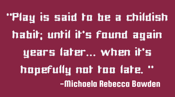 “Play is said to be a childish habit; until it’s found again years later… when it’s