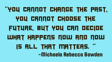“You cannot change the past, you cannot choose the future, but you can decide what happens now