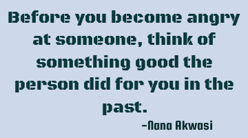 Before you become angry at someone, think of something good the person did for you in the