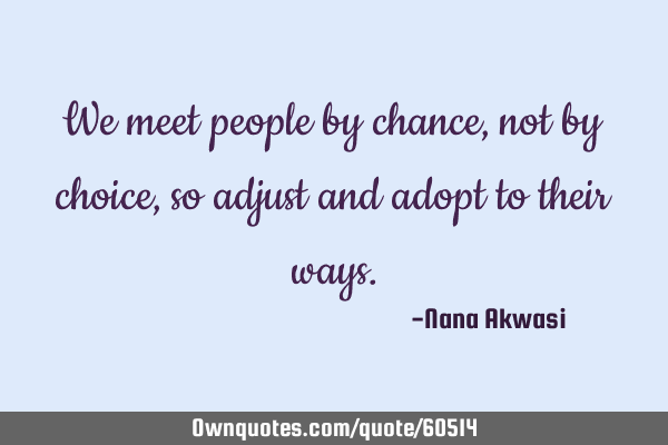 We meet people by chance, not by choice, so adjust and adopt to their